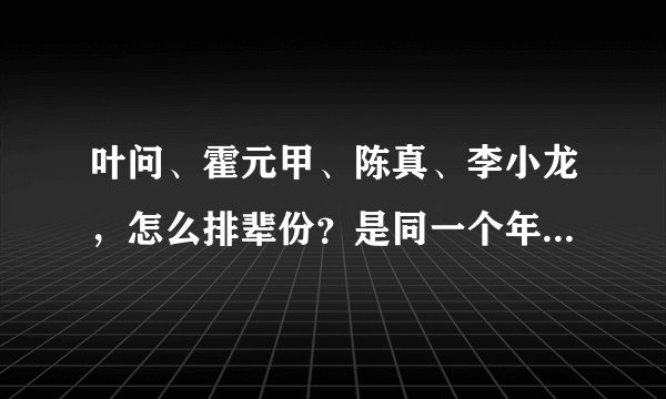 叶问、霍元甲、陈真、李小龙，怎么排辈份？是同一个年代的人吗？其中谁和谁有师徒关系