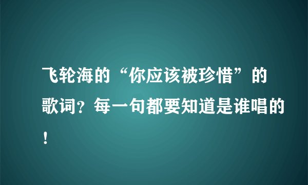 飞轮海的“你应该被珍惜”的歌词？每一句都要知道是谁唱的！