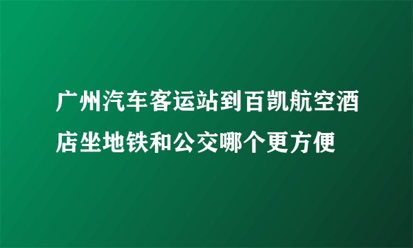 广州汽车客运站到百凯航空酒店坐地铁和公交哪个更方便