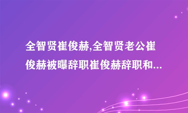 全智贤崔俊赫,全智贤老公崔俊赫被曝辞职崔俊赫辞职和全智贤息影有关吗