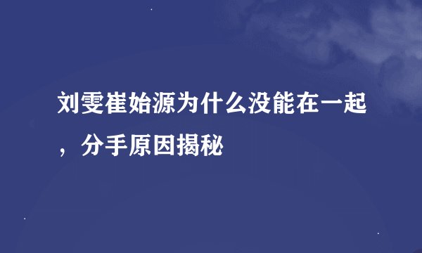 刘雯崔始源为什么没能在一起，分手原因揭秘