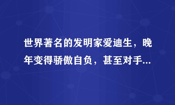 世界著名的发明家爱迪生，晚年变得骄傲自负，甚至对手下的人说：“不要向我建议什么，任何高明的建议也超