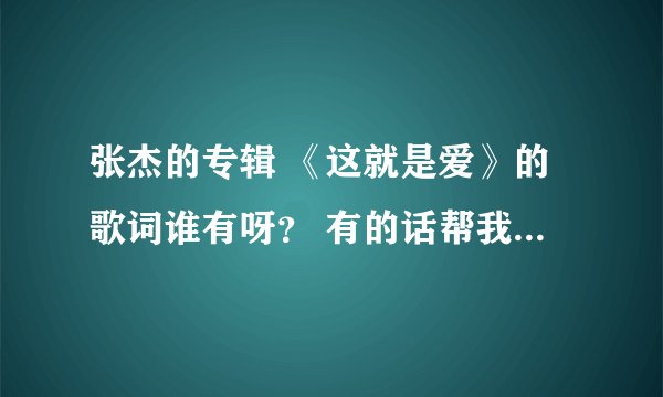 张杰的专辑 《这就是爱》的歌词谁有呀？ 有的话帮我打一下 10首歌，有题目的 谢谢了