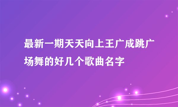 最新一期天天向上王广成跳广场舞的好几个歌曲名字