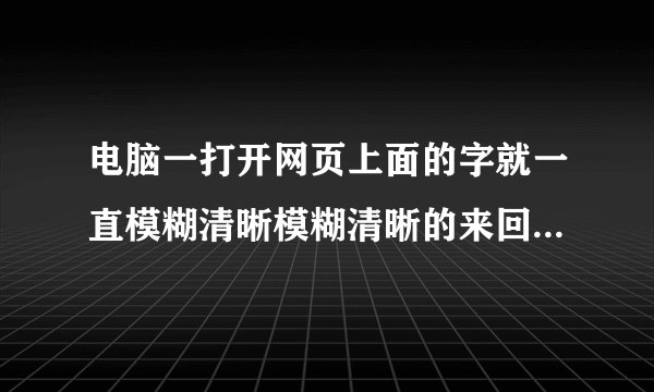 电脑一打开网页上面的字就一直模糊清晰模糊清晰的来回闪烁怎么办，平时用电脑不要紧。开网页就这样。