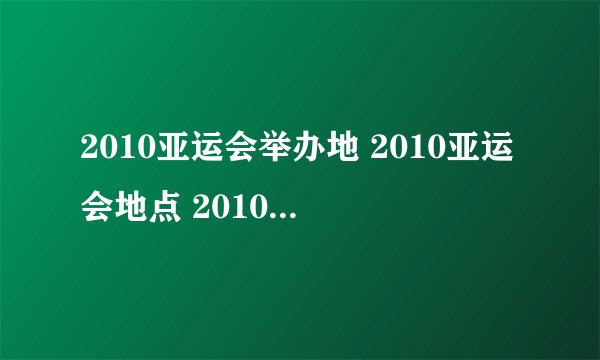 2010亚运会举办地 2010亚运会地点 2010亚运会在哪举行 2010年亚运会办地点在哪里
