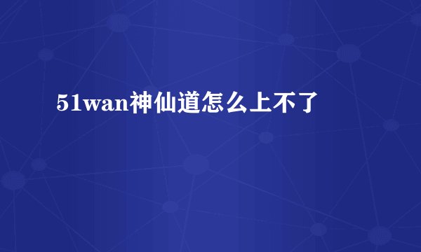 51wan神仙道怎么上不了