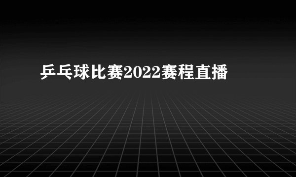乒乓球比赛2022赛程直播