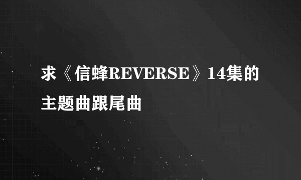 求《信蜂REVERSE》14集的主题曲跟尾曲