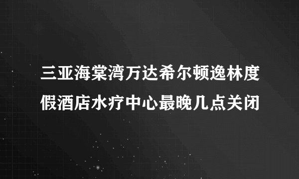 三亚海棠湾万达希尔顿逸林度假酒店水疗中心最晚几点关闭
