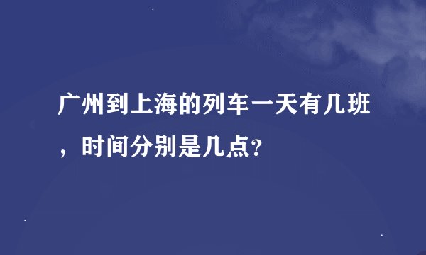 广州到上海的列车一天有几班，时间分别是几点？