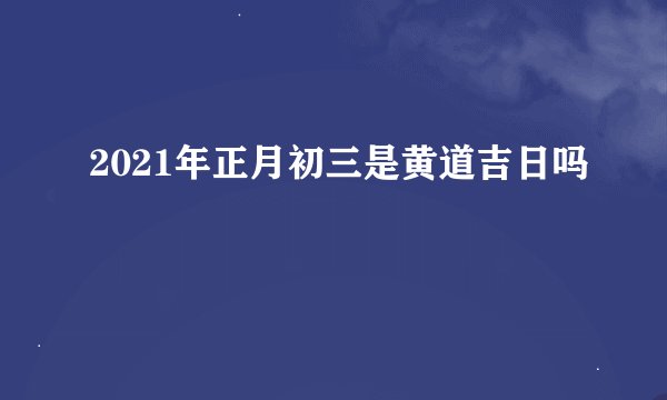 2021年正月初三是黄道吉日吗