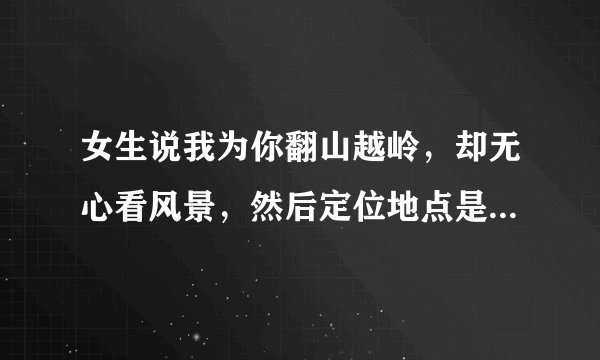 女生说我为你翻山越岭，却无心看风景，然后定位地点是附近的别的城市不在她在的城市，她什么意思？随便说