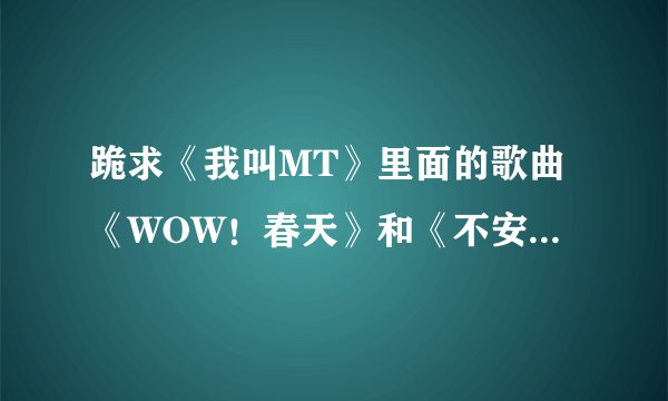 跪求《我叫MT》里面的歌曲《WOW！春天》和《不安的前方》两首歌的歌词。。。跪求