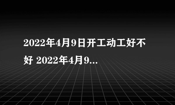 2022年4月9日开工动工好不好 2022年4月9日是黄道吉日吗