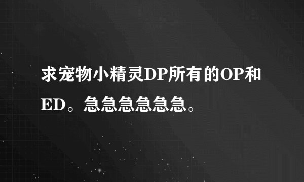 求宠物小精灵DP所有的OP和ED。急急急急急急。