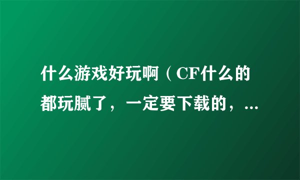 什么游戏好玩啊（CF什么的都玩腻了，一定要下载的，网页的肯定不行）别推荐CS，我电脑不兼容，玩不起来。