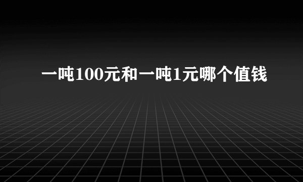 一吨100元和一吨1元哪个值钱