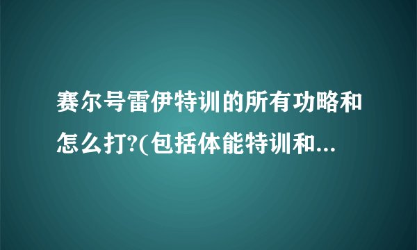 赛尔号雷伊特训的所有功略和怎么打?(包括体能特训和技能特训)详细一点...