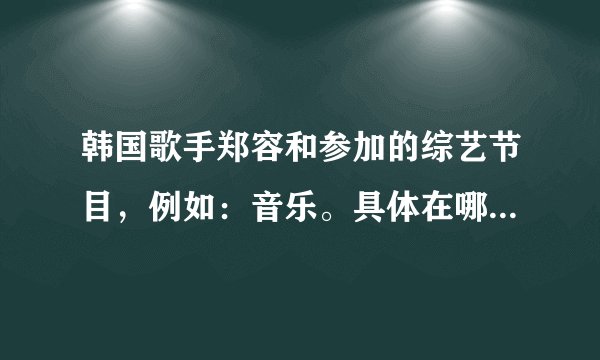 韩国歌手郑容和参加的综艺节目，例如：音乐。具体在哪一期？谢谢回答