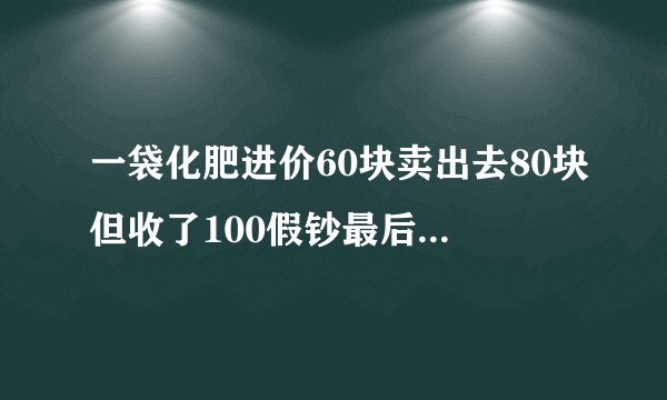一袋化肥进价60块卖出去80块但收了100假钞最后亏了多少