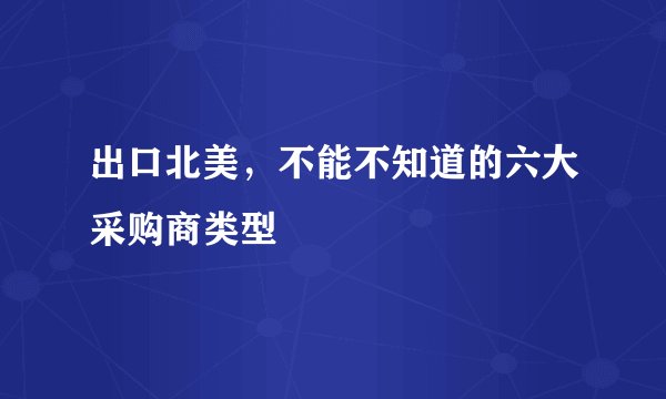 出口北美，不能不知道的六大采购商类型