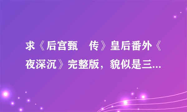 求《后宫甄嬛传》皇后番外《夜深沉》完整版，貌似是三个，谢谢啊。