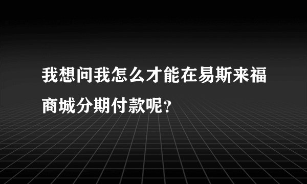 我想问我怎么才能在易斯来福商城分期付款呢？