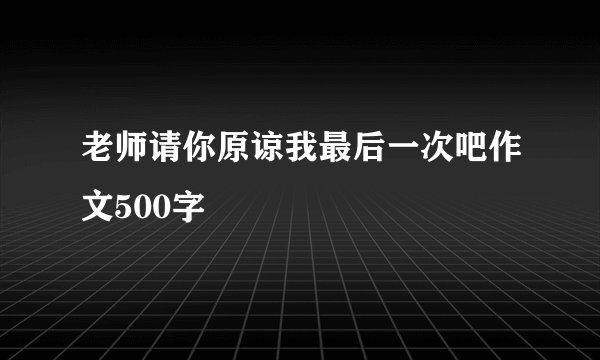老师请你原谅我最后一次吧作文500字