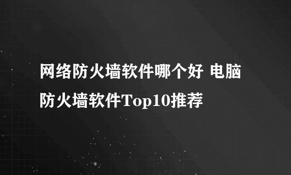 网络防火墙软件哪个好 电脑防火墙软件Top10推荐