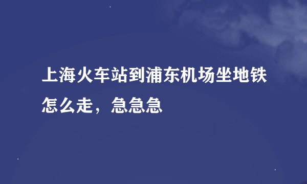 上海火车站到浦东机场坐地铁怎么走，急急急