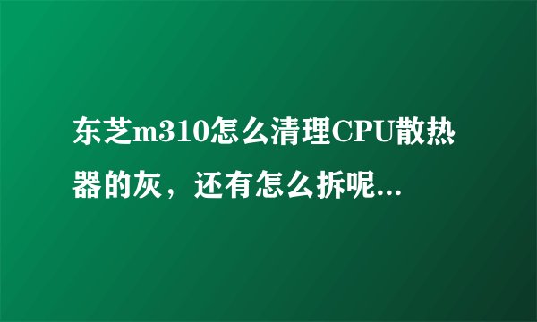 东芝m310怎么清理CPU散热器的灰，还有怎么拆呢，网上搜了很多也没找到详细步骤