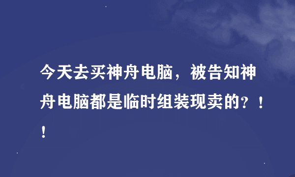今天去买神舟电脑，被告知神舟电脑都是临时组装现卖的？！！