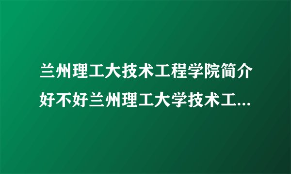 兰州理工大技术工程学院简介好不好兰州理工大学技术工程学院是几本