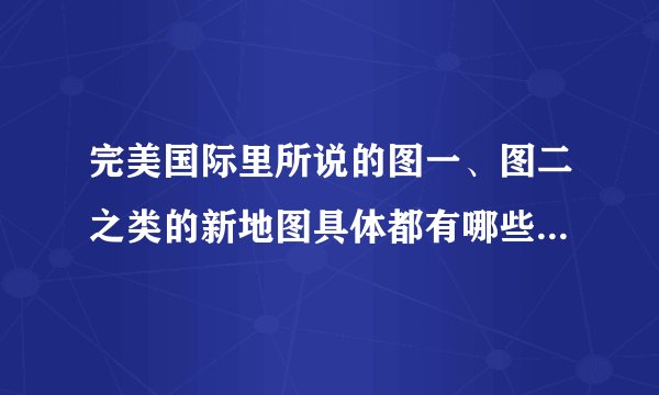 完美国际里所说的图一、图二之类的新地图具体都有哪些，望懂的详细告诉我