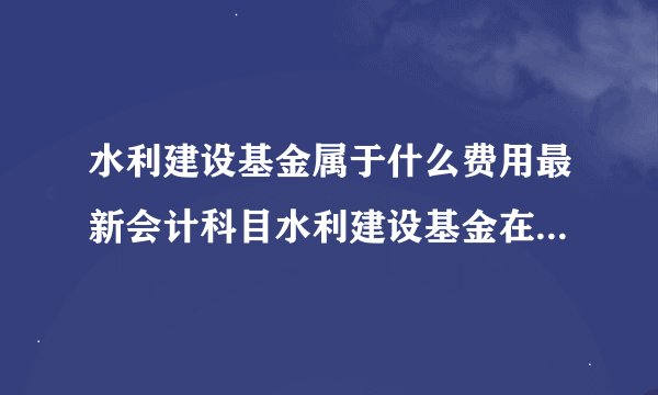 水利建设基金属于什么费用最新会计科目水利建设基金在什么科目下