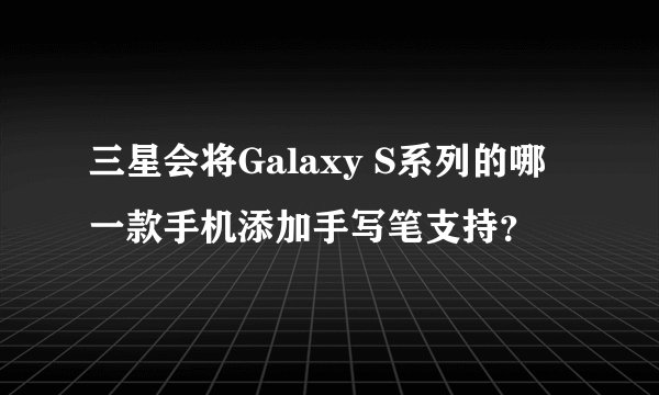 三星会将Galaxy S系列的哪一款手机添加手写笔支持？