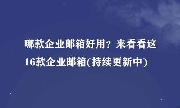 哪款企业邮箱好用？来看看这16款企业邮箱(持续更新中)