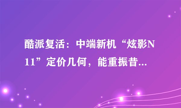 酷派复活：中端新机“炫影N11”定价几何，能重振昔日辉煌？