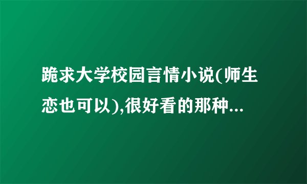跪求大学校园言情小说(师生恋也可以),很好看的那种、结局要好的、温馨的