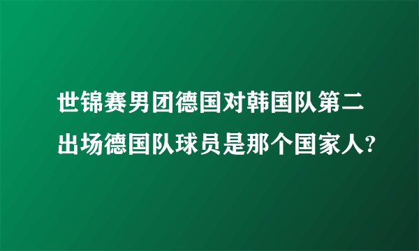世锦赛男团德国对韩国队第二出场德国队球员是那个国家人?