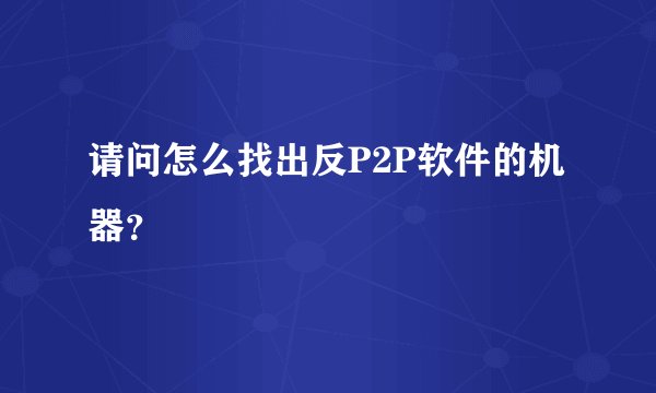 请问怎么找出反P2P软件的机器？