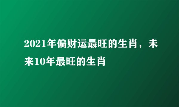 2021年偏财运最旺的生肖，未来10年最旺的生肖