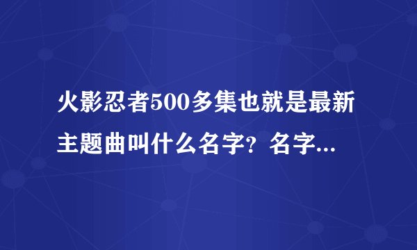 火影忍者500多集也就是最新主题曲叫什么名字？名字告诉我就行。