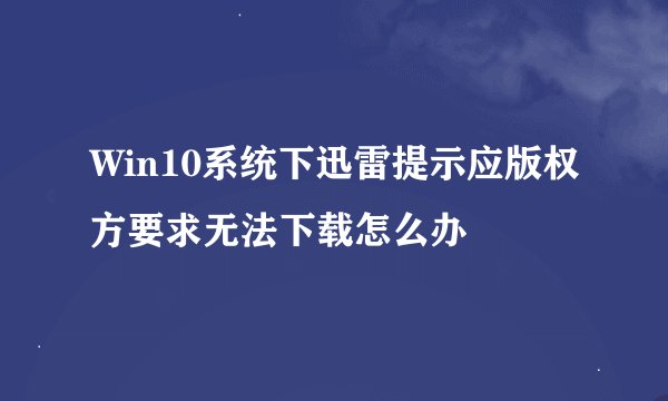 Win10系统下迅雷提示应版权方要求无法下载怎么办