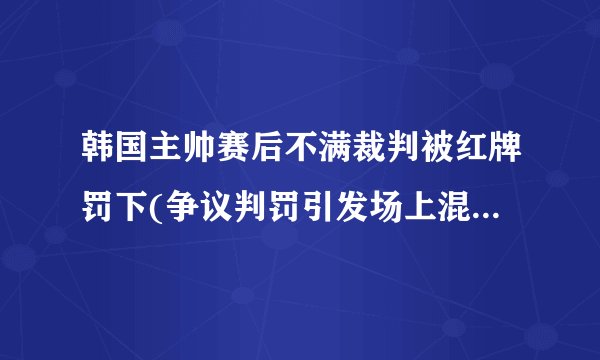 韩国主帅赛后不满裁判被红牌罚下(争议判罚引发场上混乱，比赛陷入僵局。)