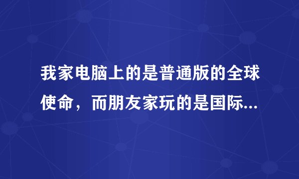 我家电脑上的是普通版的全球使命，而朋友家玩的是国际版的，请问哪个更好些啊?