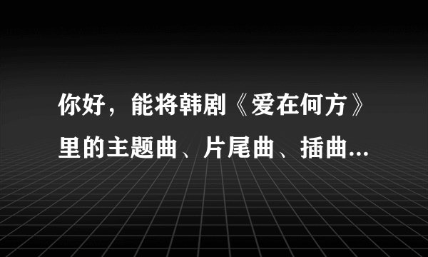 你好，能将韩剧《爱在何方》里的主题曲、片尾曲、插曲发给我吗?邮箱liutie0001@163.com