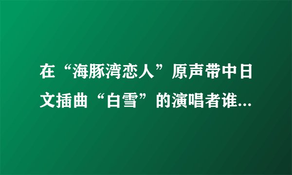 在“海豚湾恋人”原声带中日文插曲“白雪”的演唱者谁知道名字？