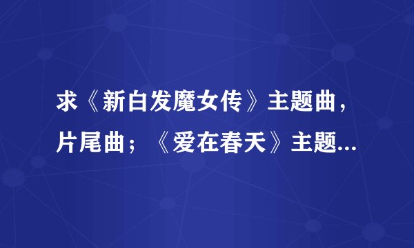 求《新白发魔女传》主题曲，片尾曲；《爱在春天》主题曲歌词！